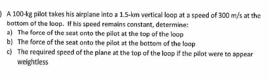 D A 100-kg pilot takes his airplane into a 1.5-km vertical loop at a speed of 300 m/s at the
bottom of the loop. If his speed remains constant, determine:
a) The force of the seat onto the pilot at the top of the loop
b) The force of the seat onto the pilot at the bottom of the loop
c) The required speed of the plane at the top of the loop if the pilot were to appear
weightless
