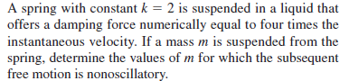 A spring with constant k = 2 is suspended in a liquid that
offers a damping force numerically equal to four times the
instantaneous velocity. If a mass m is suspended from the
spring, determine the values of m for which the subsequent
free motion is nonoscillatory.
