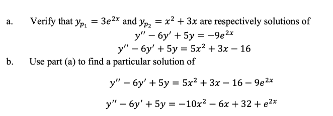 Verify that yp, = 3e2x and y,, = x² + 3x are respectively solutions of
а.
y" – 6y' + 5y = -9e2x
у" — бу' + 5у — 5x2 + 3x — 16
-
b.
Use part (a) to find a particular solution of
у" — бу' + 5у %3D 5x2 + Зх — 16 — 9е2х
у" — бу' + 5у%3D —10х2 — 6х + 32+ e2x
