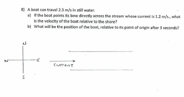 8) A boat can travel 2.3 m/s in still water.
a) If the boat points its bow directly across the stream whose current is 1.2 m/s., what
is the velocity of the boat relative to the shore?
b) What will be the position of the boat, relative to its point of origin after 3 seconds?
Current

