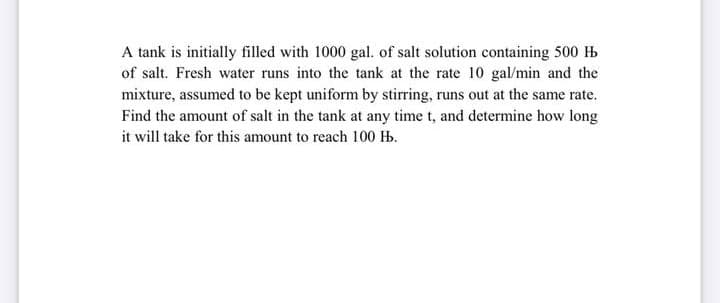 A tank is initially filled with 1000 gal. of salt solution containing 500 H
of salt. Fresh water runs into the tank at the rate 10 gal/min and the
mixture, assumed to be kept uniform by stirring, runs out at the same rate.
Find the amount of salt in the tank at any time t, and determine how long
it will take for this amount to reach 100 H.
