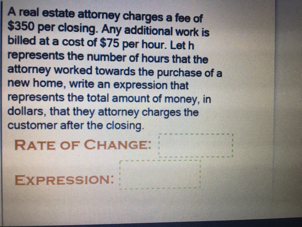 A real estate attorney charges a fee of
$350 per closing. Any additional work is
billed at a cost of $75 per hour. Let h
represents the number of hours that the
attorney worked towards the purchase of a
new home, write an expression that
represents the total amount of money, in
dollars, that they attorney charges the
customer after the closing.
RATE OF CHANGE:
EXPRESSION:
