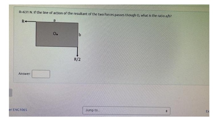 I
R=631 N. If the line of action of the resultant of the two forces passes though O, what is the ratio a/b?
R+
Answer:
er ENG1065
a
O.
R/2
Jump to....
Ex