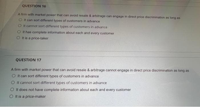 QUESTION 16
A firm with market power that can avoid resale & arbitrage can engage in direct price discrimination as long as
O It can sort different types of customers in advance
O It cannot sort different types of customers in advance
It has complete information about each and every customer
O It is a price-taker
QUESTION 17
A firm with market power that can avoid resale & arbitrage cannot engage in direct price discrimination as long as
It can sort different types of customers in advance
O It cannot sort different types of customers in advance
O It does not have complete information about each and every customer
O It is a price-maker
