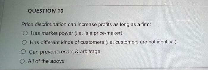 QUESTION 10
Price discrimination can increase profits as long as a firm:
O Has market power (i.e. is a price-maker)
O Has different kinds of customers (i.e. customers are not identical)
O Can prevent resale & arbitrage
O All of the above