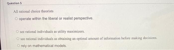 Question 5
All rational choice theorists
operate within the liberal or realist perspective.
see rational individuals as utility maximizers.
see rational individuals as obtaining an optimal amount of information before making decisions.
O rely on mathematical models.