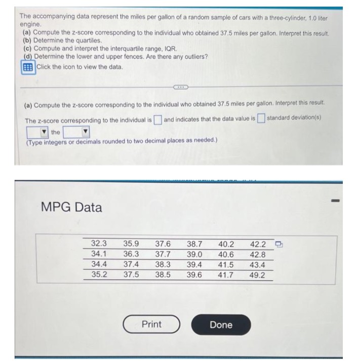 The accompanying data represent the miles per gallon of a random sample of cars with a three-cylinder, 1.0 liter
engine.
(a) Compute the z-score corresponding to the individual who obtained 37.5 miles per gallon. Interpret this result.
(b) Determine the quartiles.
(c) Compute and interpret the interquartile range, IQR.
(d) Determine the lower and upper fences. Are there any outliers?
Click the icon to view the data.
(a) Compute the z-score corresponding to the individual who obtained 37.5 miles per gallon. Interpret this result.
The z-score corresponding to the individual is and indicates that the data value is standard deviation(s)
the
(Type integers or decimals rounded to two decimal places as needed.)
MPG Data
32.3
35.9
34.1 36.3
34.4 37.4 38.3 39.4
35.2 37.5
37.6 38.7
40.2
37.7 39.0 40.6
41.5
38.5 39.6 41.7
Print
Done
42.2 D
42.8
43.4
49.2