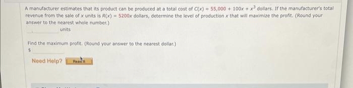 A manufacturer estimates that its product can be produced at a total cost of C(x) = 55,000 + 100x + x³ dollars. If the manufacturer's total
revenue from the sale of x units is R(x)= 5200x dollars, determine the level of production x that will maximize the profit. (Round your
answer to the nearest whole number.)
units
Find the maximum profit. (Round your answer to the nearest dollar.)
$
Need Help?