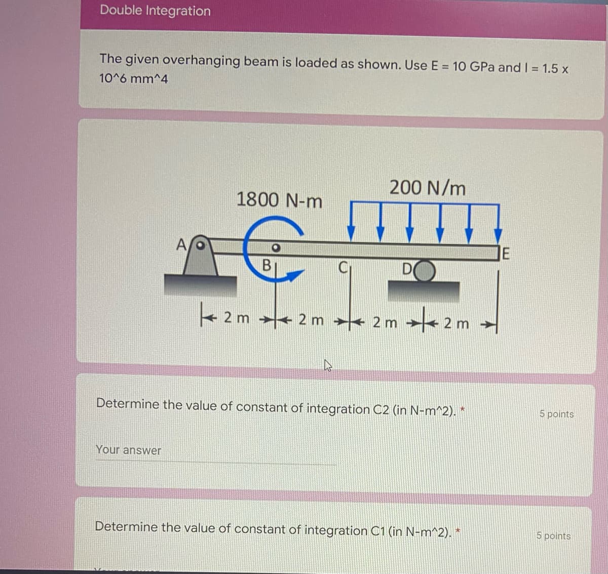 Double Integration
The given overhanging beam is loaded as shown. Use E = 10 GPa and I = 1.5 x
10^6 mm^4
200 N/m
1800 N-m
A
IE
2 m + 2 m < 2 m
2 m
Determine the value of constant of integration C2 (in N-m^2). *
5 points
Your answer
Determine the value of constant of integration C1 (in N-m^2). *
5 points
