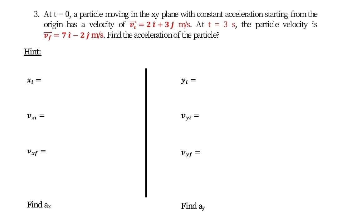 3. Att= 0, a particle moving in the xy plane with constant acceleration starting from the
origin has a velocity of v = 2 î + 3j m/s. At t = 3 s, the particle velocity is
vj = 7 î- 2j m/s. Find the acceleration of the particle?
Hint:
Xi =
Yi =
Vxi =
Vyi
Vxf
=
Vyf
Find ax
Find
ay
