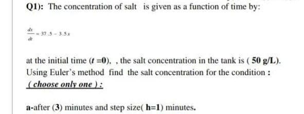 Q1): The concentration of salt is given as a function of time by:
dx
-=37.5-3.5x
dr
at the initial time (t =0)., the salt concentration in the tank is (50 g/L).
Using Euler's method find the salt concentration for the condition :
(choose only one ):
a-after (3) minutes and step size(h=1) minutes.