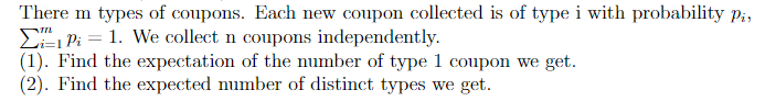 There m types of coupons. Each new coupon collected is of type i with probability Pi,
Pi = 1. We collect n coupons independently.
(1). Find the expectation of the number of type 1 coupon we get.
(2). Find the expected number of distinct types we get.