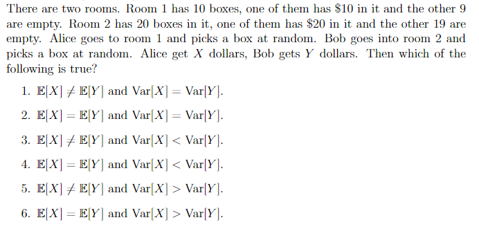 There are two rooms. Room 1 has 10 boxes, one of them has $10 in it and the other 9
are empty. Room 2 has 20 boxes in it, one of them has $20 in it and the other 19 are
empty. Alice goes to room 1 and picks a box at random. Bob goes into room 2 and
picks a box at random. Alice get X dollars, Bob gets Y dollars. Then which of the
following is true?
1. E[X] # E[Y] and Var[X] = Var[Y].
2. E[X] = E[Y] and Var[X] = Var[Y].
3. E[X] E[Y] and Var[X] < Var[Y].
4. E[X] = E[Y] and Var[X] < Var[Y].
5. E[X]E[Y] and Var[X] > Var[Y].
6. E[X] = E[Y] and Var[X] > Var[Y].