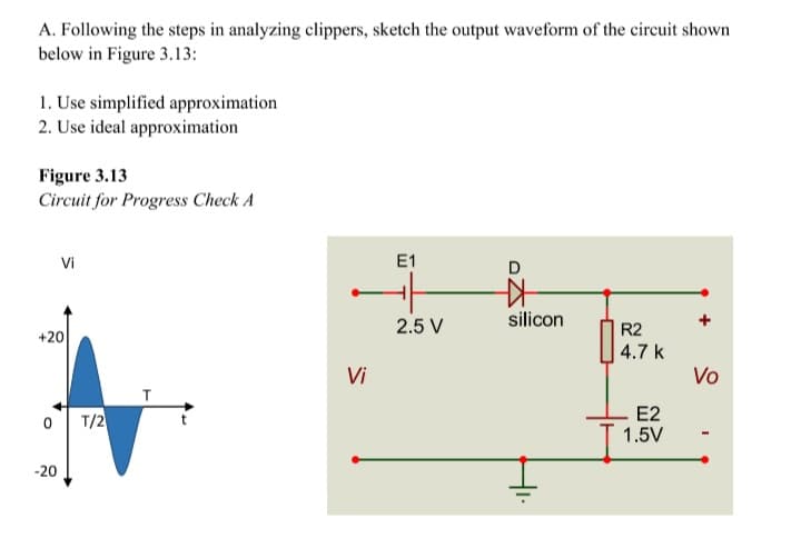 A. Following the steps in analyzing clippers, sketch the output waveform of the circuit shown
below in Figure 3.13:
1. Use simplified approximation
2. Use ideal approximation
Figure 3.13
Circuit for Progress Check A
Vi
E1
D
2.5 V
silicon
R2
+20
4.7 k
Vi
Vo
T/2
E2
1.5V
-20
