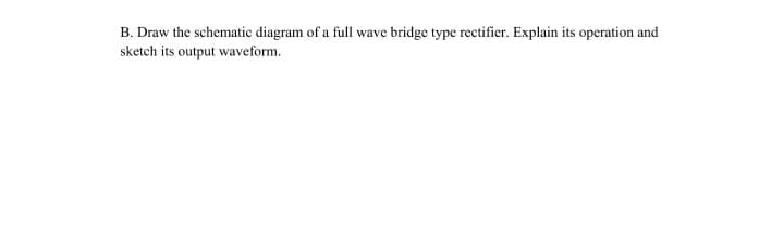 B. Draw the schematic diagram of a full wave bridge type rectifier. Explain its operation and
sketch its output waveform.
