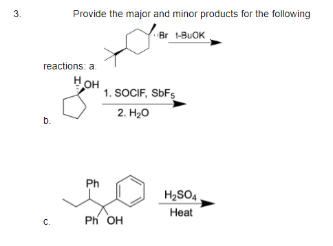 3.
Provide the major and minor products for the following
Br t-BUOK
reactions: a.
Нон
1. SOCIF, SÜF5
2. H2о
b.
Ph
H2SO4
Heat
Ph OH
C.
