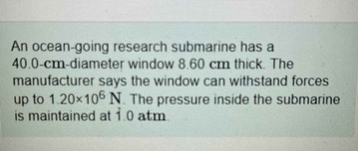 An ocean-going research submarine has a
40.0-cm-diameter window 8.60 cm thick. The
manufacturer says the window can withstand forces
up to 1.20×10N The pressure inside the submarine
is maintained at 1.0 atm.
