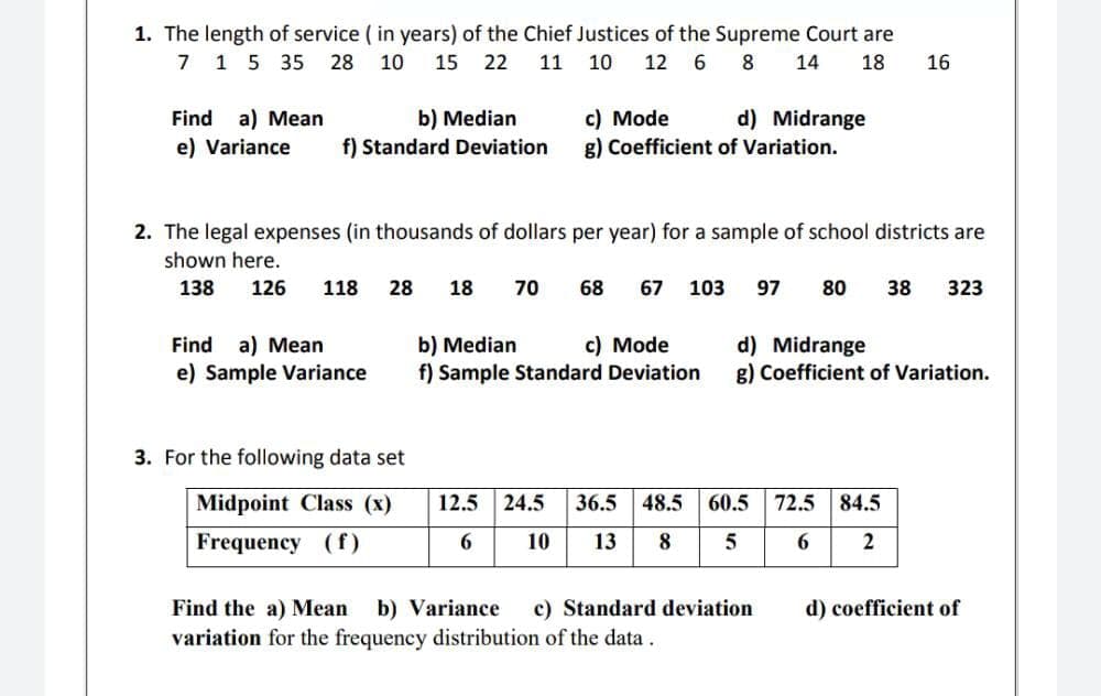 1. The length of service ( in years) of the Chief Justices of the Supreme Court are
7 1 5 35
28 10
15 22
11
10
12 6
8
14
18
16
c) Mode
g) Coefficient of Variation.
Find a) Mean
b) Median
f) Standard Deviation
d) Midrange
e) Variance
2. The legal expenses (in thousands of dollars per year) for a sample of school districts are
shown here.
138
126
118
28
18
70
68
67
103
97
80
38
323
Find a) Mean
b) Median
f) Sample Standard Deviation
c) Mode
d) Midrange
g) Coefficient of Variation.
e) Sample Variance
3. For the following data set
Midpoint Class (x)
12.5 24.5
36.5
48.5
60.5 72.5
84.5
Frequency (f)
10
13
6.
b) Variance
variation for the frequency distribution of the data .
Find the a) Mean
c) Standard deviation
d) coefficient of

