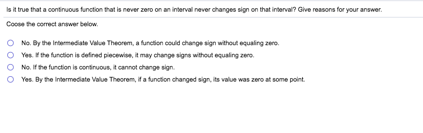 Is it true that a continuous function that is never zero on an interval never changes sign on that interval? Give reasons for your answer.
Coose the correct answer below.
No. By the Intermediate Value Theorem, a function could change sign without equaling zero.
Yes. If the function is defined piecewise, it may change signs without equaling zero.
No. If the function is continuous, it cannot change sign
Yes. By the Intermediate Value Theorem, if a function changed sign, its value was zero at some point.
