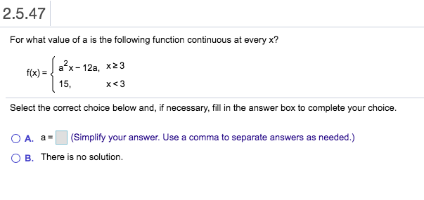 2.5.47
For what value of a is the following function continuous at every x?
a x 12a, x23
f(x)
15,
x<3
Select the correct choice below and, if necessary, fill in the answer box to complete your choice.
(Simplify your answer. Use a comma to separate answers as needed.)
A. a
O B. There is no solution.
