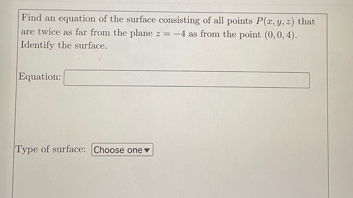 Find an equation of the surface consisting of all points P(x, y, z) that
are twice as far from the plane z =
-4 as from the point (0,0, 4).
Identify the surface.
Equation:
Type of surface: Choose one ▼
