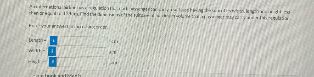 An international airline has a regulation that each passenger can carry a suitcase having the sum of its width, length and height less
than or equal to 123cm. Find the dimensions of the suitcase of maximum volume that a passenger may carry under this regulation.
Enter your answers in increasing order.
Length =
cm
Width =
cm
Height =
cm
eTexthookkand Medi.
