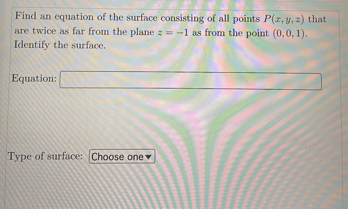 Find an equation of the surface consisting of all points P(x, y, z) that
are twice as far from the plane z = -1 as from the point (0,0, 1).
Identify the surface.
Equation:
Type of surface: Choose onev
