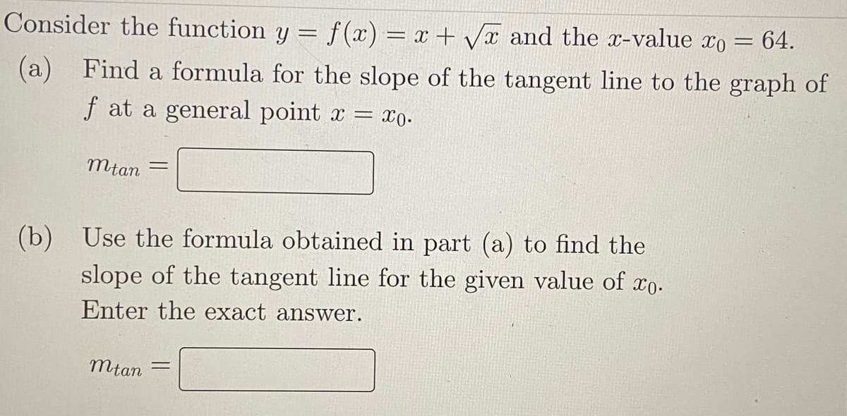 Consider the function y = f (x) = x + Vx and the r-value xo
64.
(a)
f at a general point x =
Find a formula for the slope of the tangent line to the graph of
= x0.
mtan
Use the formula obtained in part (a) to find the
(b)
slope of the tangent line for the given value of xo.
Enter the exact answer.
mtan

