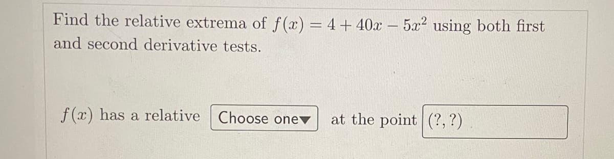 Find the relative extrema of f(x) = 4+ 40x – 5x? using both first
and second derivative tests.
f(x) has a relative Choose one
at the point (?, ?)
