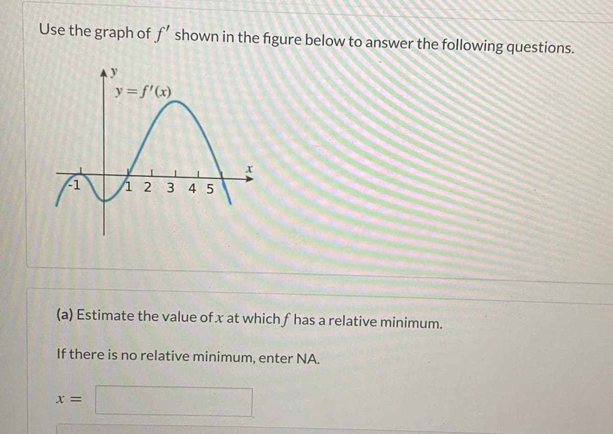 Use the graph of f' shown in the figure below to answer the following questions.
Ay
y= f'(x)
-1
1 2
3 4 5
(a) Estimate the value of x at which f has a relative minimum.
If there is no relative minimum, enter NA.
X =
