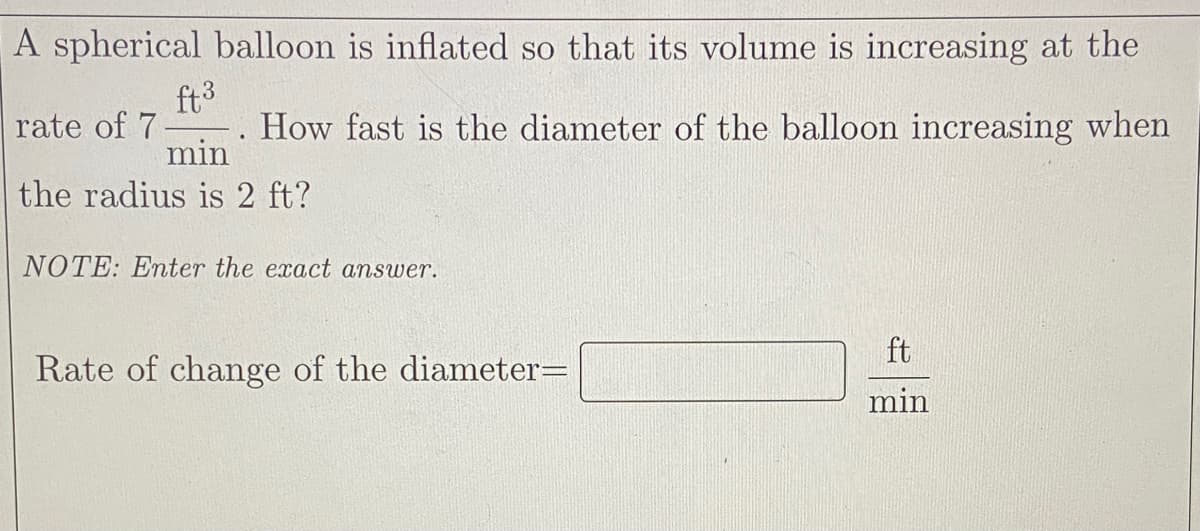 A spherical balloon is inflated so that its volume is increasing at the
ft3
-. How fast is the diameter of the balloon increasing when
min
rate of 7
the radius is 2 ft?
NOTE: Enter the exact answer.
ft
Rate of change of the diameter=
min
