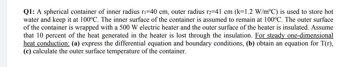 Q1: A spherical container of inner radius ri=40 cm, outer radius r2=41 cm (k=1.2 W/m°C) is used to store hot
water and keep it at 100°C. The inner surface of the container is assumed to remain at 100°C. The outer surface
of the container is wrapped with a 500 W electric heater and the outer surface of the heater is insulated. Assume
that 10 percent of the heat generated in the heater is lost through the insulation. For steady one-dimensional
heat conduction: (a) express the differential equation and boundary conditions, (b) obtain an equation for T(r),
(c) calculate the outer surface temperature of the container.
