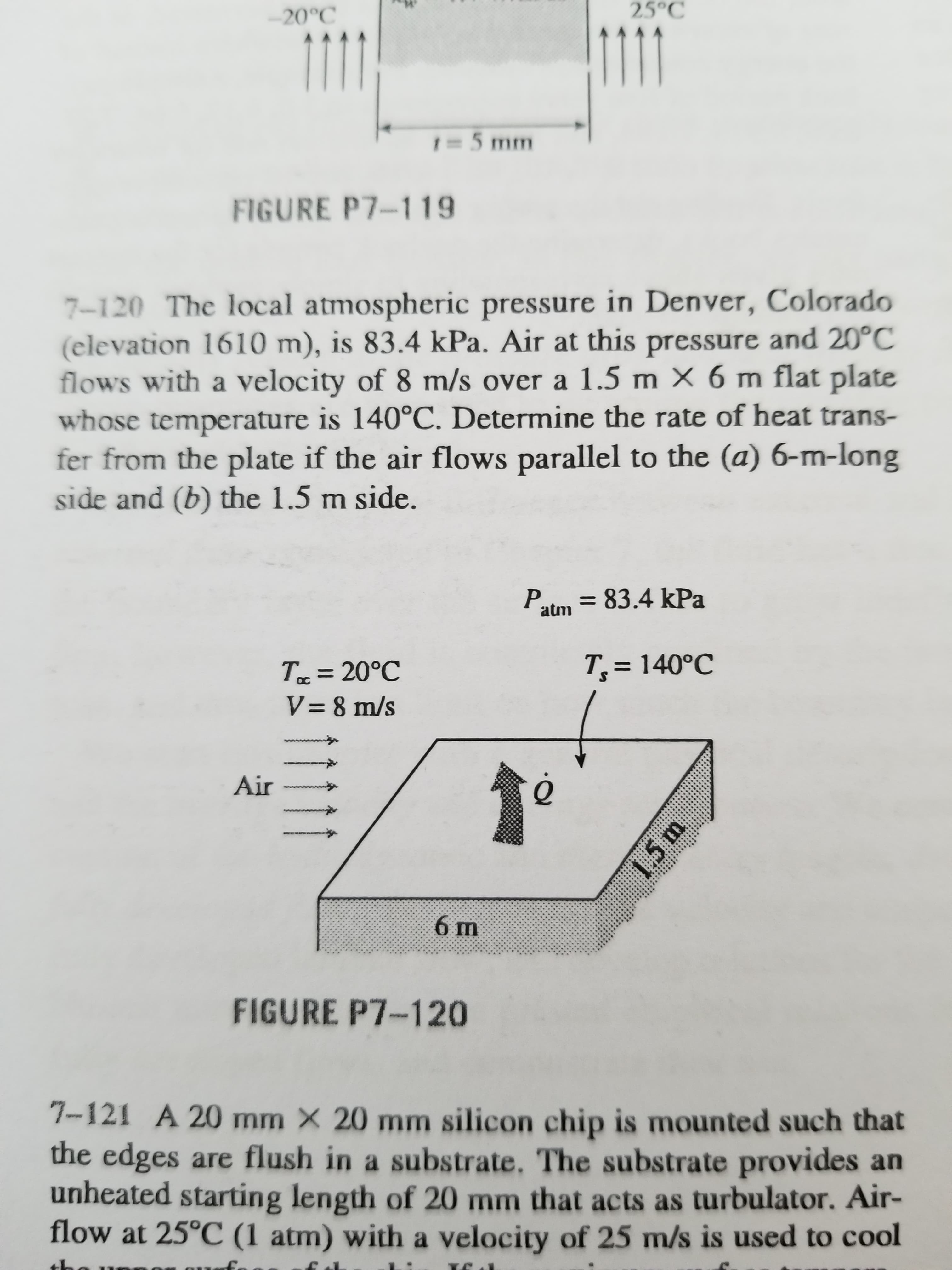 7-120 The local atmospheric pressure in Denver, Colorado
(elevation 1610 m), is 83.4 kPa. Air at this pressure and 20°C
flows with a velocity of 8 m/s over a 1.5 m X 6 m flat plate
whose temperature is 140°C. Determine the rate of heat trans-
fer from the plate if the air flows parallel to the (a) 6-m-long
side and (b) the 1.5 m side.
