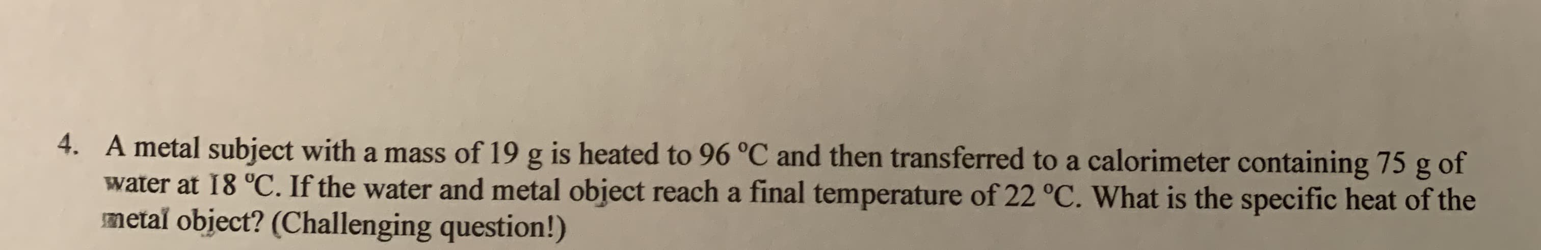 4. A metal subject with a mass of 19 g is heated to 96 °C and then transferred to a calorimeter containing 75 g of
water at 18 °C. If the water and metal object reach a final temperature of 22 °C. What is the specific heat of the
metal object? (Challenging question!)
