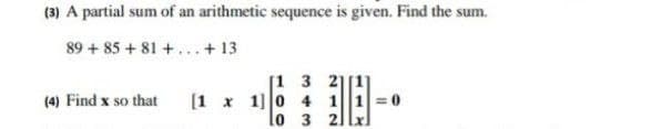 (3) A partial sum of an arithmetic sequence is given. Find the sum.
89 + 85 + 81 +... + 13
[1 3 2]
[1 x 1]0 4 11=0
lo 3 21lxl
(4) Find x so that

