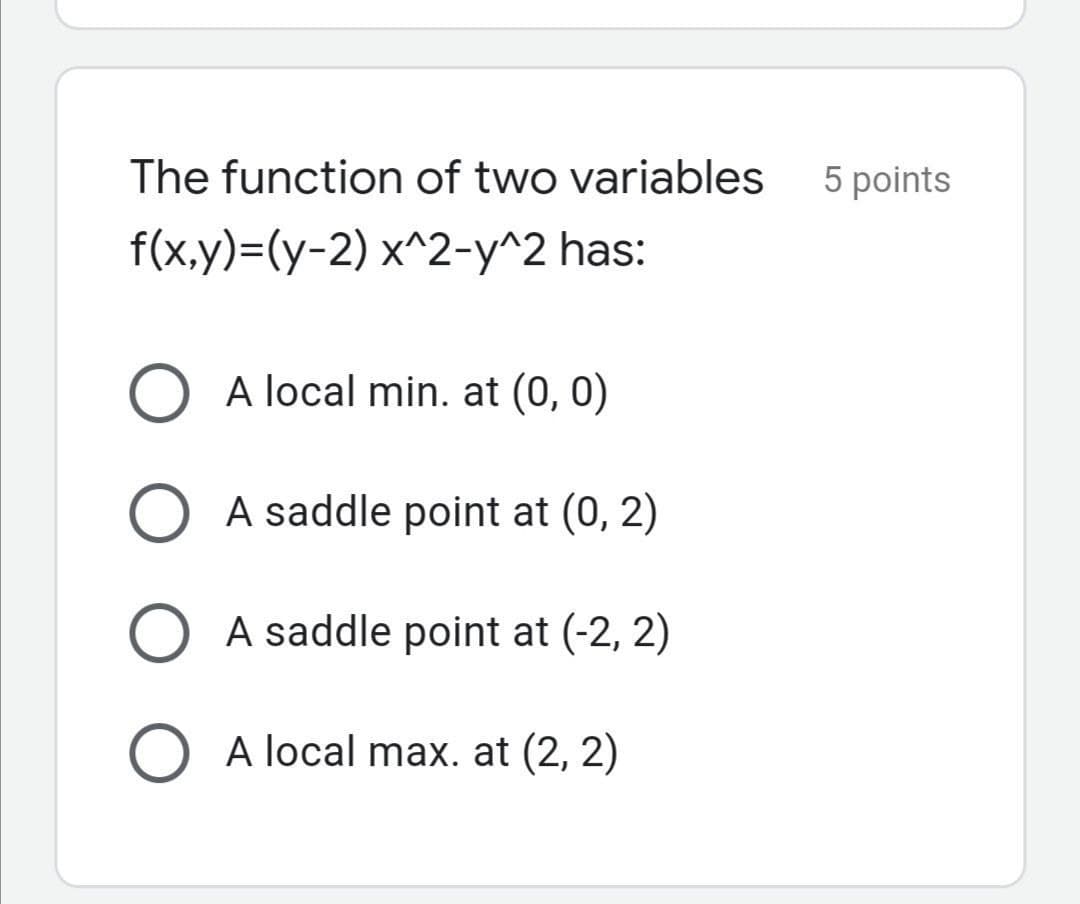 The function of two variables
5 points
f(x,y)=(y-2) x^2-y^2 has:
A local min. at (0, 0)
O A saddle point at (0, 2)
O A saddle point at (-2, 2)
O A local max. at (2, 2)
