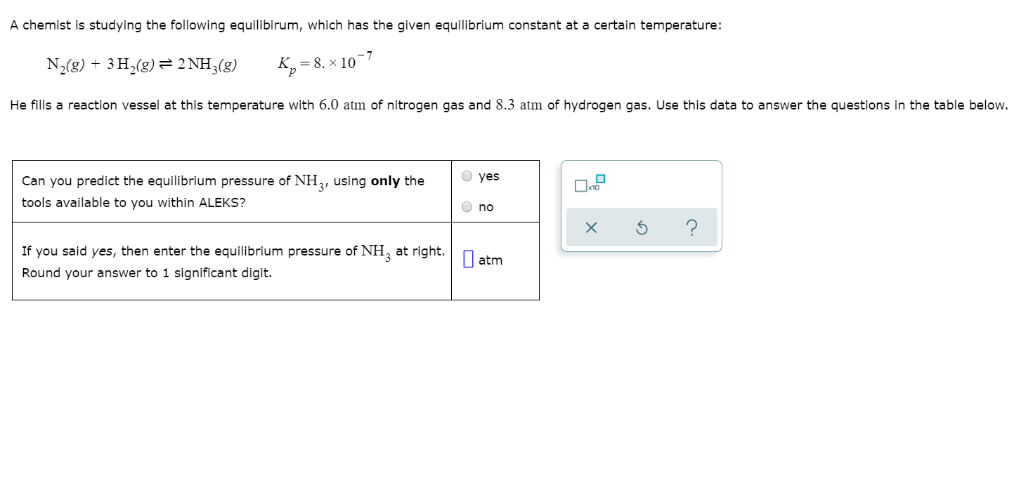 A chemist is studying the following equilibirum, which has the given equilibrium constant at a certain temperature:
N,(g) + 3 H,(g) = 2 NH3(g)
= 8. × 10
He fills a reaction vessel at this temperature with 6.0 atm of nitrogen gas and 8.3 atm of hydrogen gas. Use this data to answer the questions in the table below.
Can you predict the equilibrium pressure of NH, using only the
O yes
tools available to you within ALEKS?
O no
If you said yes, then enter the equilibrium pressure of NH, at right.
I atm
Round your answer to 1 significant digit.
