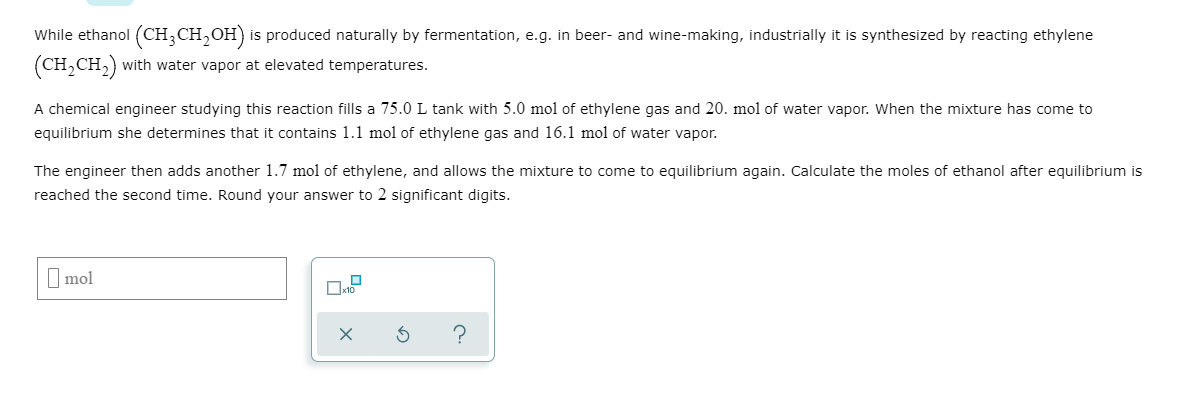 While ethanol (CH,CH,OH) is produced naturally by fermentation, e.g.
in beer- and wine-making, industrially it
is synthesized by reacting ethylene
with water vapor at elevated temperatures.
(CH,CH,)
A chemical engineer studying this reaction fills a 75.0 L tank with 5.0 mol of ethylene gas and 20. mol of water vapor. When the
equilibrium she determines that it contains 1.1 mol of ethylene gas and 16.1 mol of water vapor.
mixture has come to
The engineer then adds another 1.7 mol of ethylene, and allows the
reached the second time. Round your answer to 2 significant digits.
mixture to come to
equilibrium again. Calculate the moles of ethanol after equilibrium is
I mol

