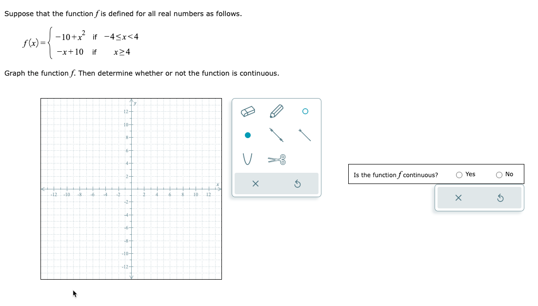 Suppose that the function f is defined for all real numbers as follows.
f(x) = {
−10+x² if -4<x<4
-x+10 if x24
Graph the function f. Then determine whether or not the function is continuous.
-17 -EO
-8
-6
3
12-
10-
28-
6-
4-
2-
2-
4.
:6-
8-
-10-
-12-
2.
4
6.
.8
10 12
Is the function f continuous?
X
Yes
No