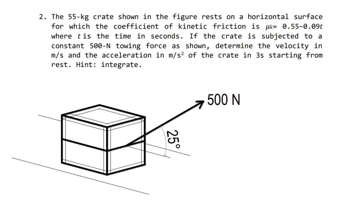 2. The 55-kg crate shown in the figure rests on a horizontal surface
for which the coefficient of kinetic friction is uk= 0.55-0.09t
where tis the time in seconds. If the crate is subjected to a
constant 500-N towing force as shown, determine the velocity in
m/s and the acceleration in m/s? of the crate in 3s starting from
rest. Hint: integrate.
500 N
25°
