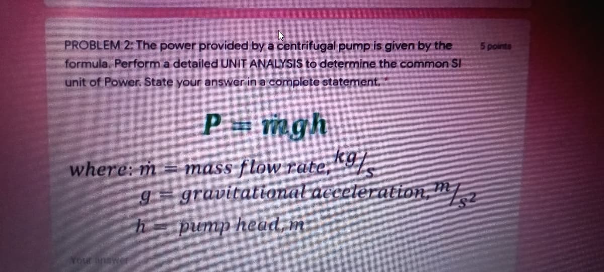 PROBLEM 2: The power provided by a centrifugal pump is given by the
formula Perform a detailed UNIT ANALYSIS to determine the common SI
5 points
unit of Power. State your answer in a complete statement.
P mgh
mass flow rate,"9/
g gravitational acceteration, m
h=pump head, m
where: m
Your answe

