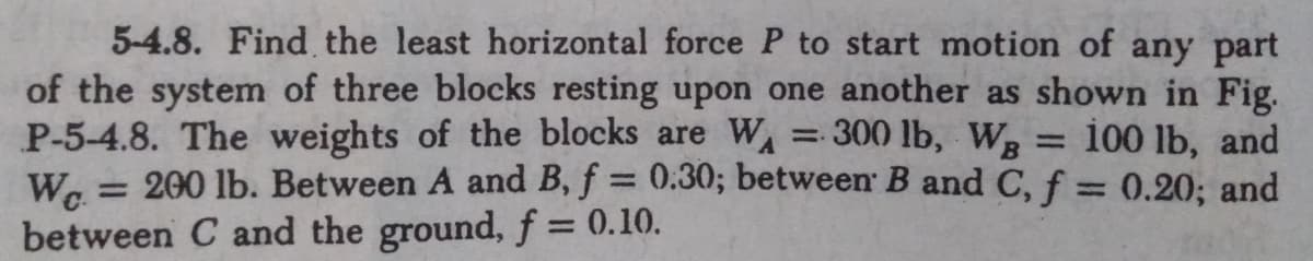 5-4.8. Find the least horizontal force P to start motion of any part
of the system of three blocks resting upon one another as shown in Fig.
P-5-4.8. The weights of the blocks are W = 300 lb, Wg = 100 lb, and
W. = 200 lb. Between A and B, f = 0.30; between B and C, f = 0.20; and
between C and the ground, f = 0.10.
%3D
%3D
