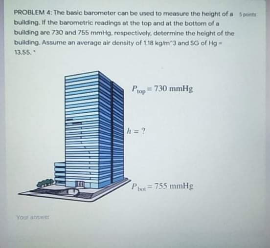 PROBLEM 4: The basic barometer can be used to measure the height of a Spoints
building. If the barometric readings at the top and at the bottom of a
building are 730 and 755 mmHg, respectively, determine the height of the
building. Assume an average air density of 1.18 kg/m"3 and SG of Hg -
13.55.
Ptop
= 730 mmHg
h = ?
Piot=755 mmHg
Yout answer
