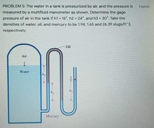 PROBLEM 5: The water in a tank is pressurized by air, and the pressure is
measured by a multifluid manometer as shown. Determine the gage
pressure of air in the tank if h1 = 16", h2 = 24", and h3 = 30". Take the
densities of water, oil, and mercury to be 1.94, 1.65 and 26.39 slugs/ft 3,
4 points
respectively.
Oil
Air
Water
Mercury
