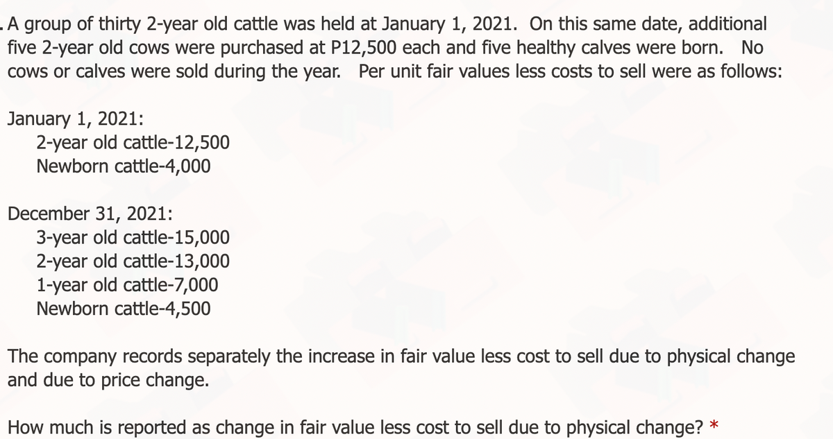 .A group of thirty 2-year old cattle was held at January 1, 2021. On this same date, additional
five 2-year old cows were purchased at P12,500 each and five healthy calves were born. No
cows or calves were sold during the year. Per unit fair values less costs to sell were as follows:
January 1, 2021:
2-year old cattle-12,500
Newborn cattle-4,000
December 31, 2021:
3-year old cattle-15,000
2-year old cattle-13,000
1-year old cattle-7,000
Newborn cattle-4,500
The company records separately the increase in fair value less cost to sell due to physical change
and due to price change.
How much is reported as change in fair value less cost to sell due to physical change?
