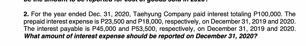 2. For the year ended Dec. 31, 2020, Taehyung Company paid interest totaling P100,000. The
prepaid interest expense is P23,500 and P18,000, respectively, on December 31, 2019 and 2020.
The interest payable is P45,000 and P53,500, respectively, on December 31, 2019 and 2020.
What amount of interest expense should be reported on December 31, 2020?
