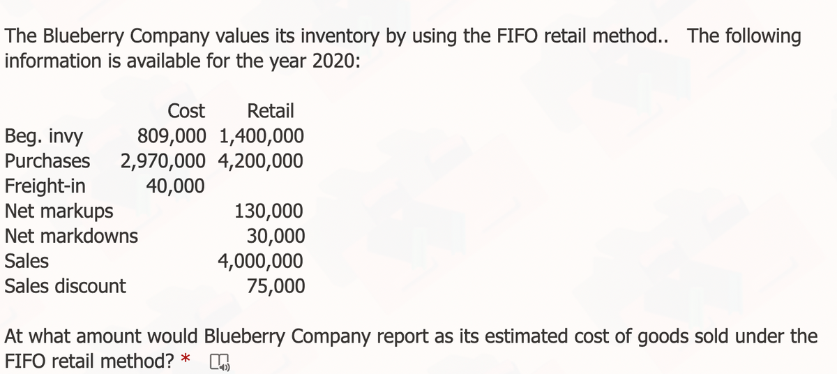 The Blueberry Company values its inventory by using the FIFO retail method.. The following
information is available for the year 2020:
Cost
Retail
Beg. invy
Purchases
809,000 1,400,000
2,970,000 4,200,000
40,000
Freight-in
Net markups
130,000
30,000
4,000,000
75,000
Net markdowns
Sales
Sales discount
At what amount would Blueberry Company report as its estimated cost of goods sold under the
FIFO retail method? *
