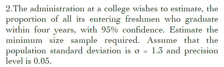 2.The administration at a college wishes to estimate, the
proportion of all its entering freshmen who graduate
within four years, with 95% confidence. Estimate the
minimum size sample required. Assume that the
population standard deviation is o = 1.3 and precision
level is 0.05.
