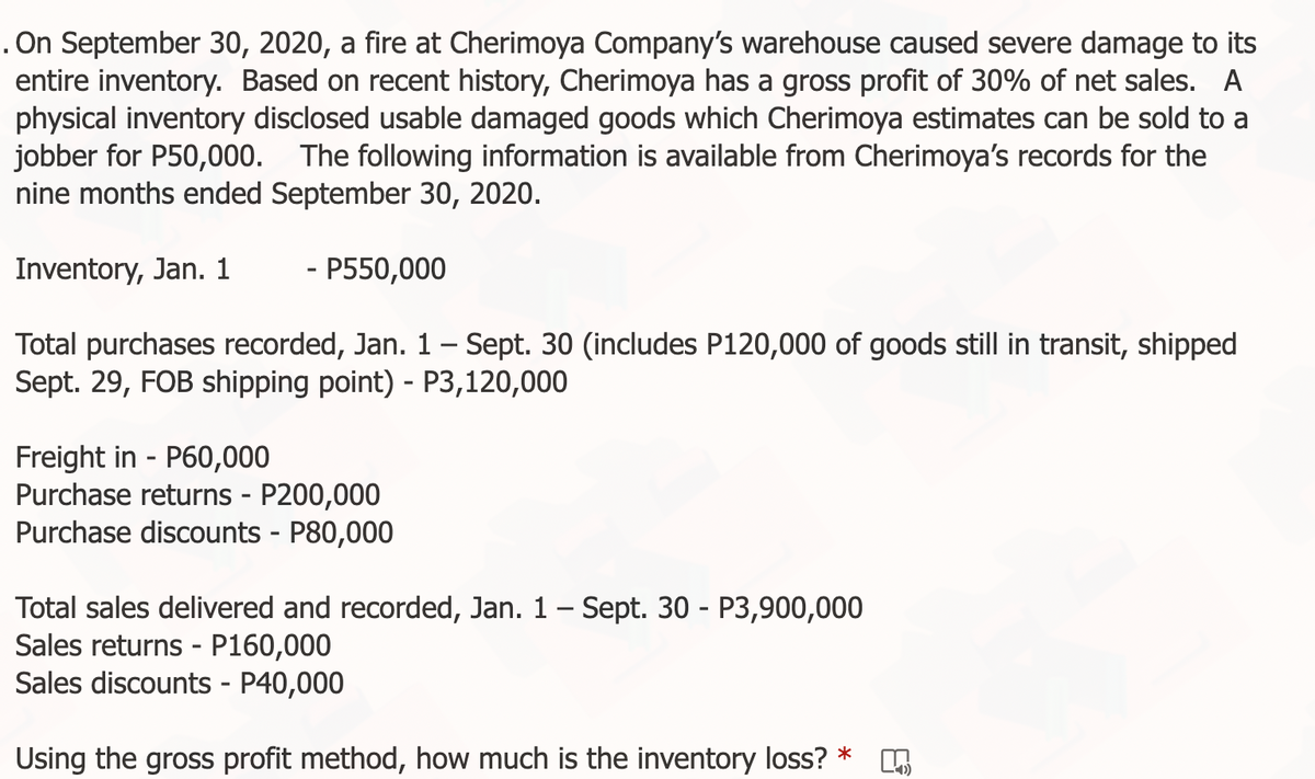 . On September 30, 2020, a fire at Cherimoya Company's warehouse caused severe damage to its
entire inventory. Based on recent history, Cherimoya has a gross profit of 30% of net sales. A
physical inventory disclosed usable damaged goods which Cherimoya estimates can be sold to a
jobber for P50,000. The following information is available from Cherimoya's records for the
nine months ended September 30, 2020.
Inventory, Jan. 1
- P550,000
Total purchases recorded, Jan. 1 – Sept. 30 (includes P120,000 of goods still in transit, shipped
Sept. 29, FOB shipping point) - P3,120,000
-
Freight in - P60,000
Purchase returns - P200,000
Purchase discounts - P80,000
Total sales delivered and recorded, Jan. 1 - Sept. 30 - P3,900,000
Sales returns - P160,000
Sales discounts - P40,000
Using the gross profit method, how much is the inventory loss? *
