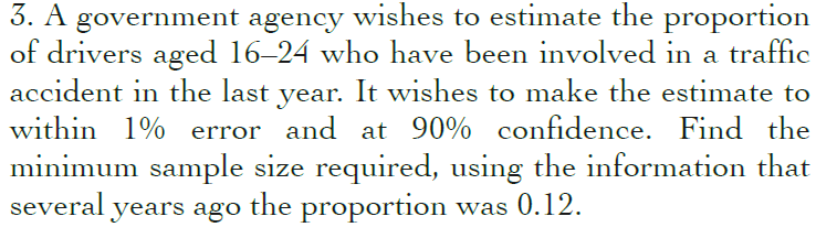 3. A government agency wishes to estimate the proportion
of drivers aged 16–24 who have been involved in a traffic
accident in the last year. It wishes to make the estimate to
within 1% error and at 90% confidence. Find the
minimum sample size required, using the information that
several years ago the proportion was 0.12.
